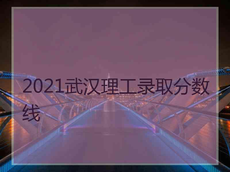 2021武汉理工录取分数线